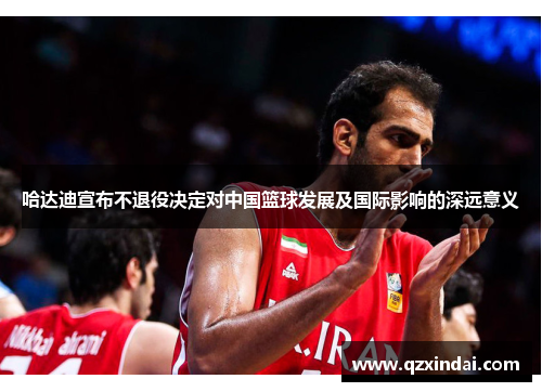 哈达迪宣布不退役决定对中国篮球发展及国际影响的深远意义