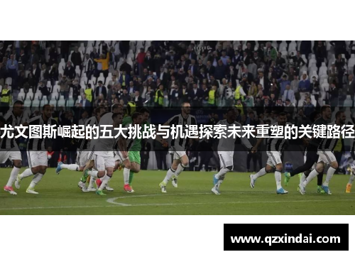 尤文图斯崛起的五大挑战与机遇探索未来重塑的关键路径